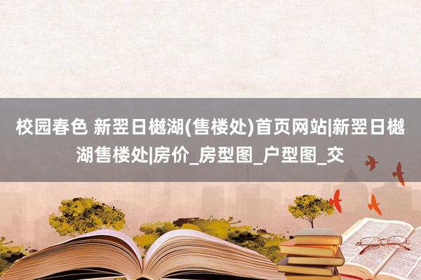 校园春色 新翌日樾湖(售楼处)首页网站|新翌日樾湖售楼处|房价_房型图_户型图_交