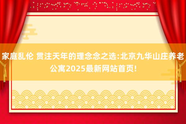 家庭乱伦 贯注天年的理念念之选:北京九华山庄养老公寓2025最新网站首页!