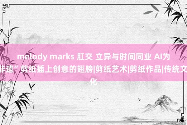 melody marks 肛交 立异与时间同业 AI为“非遗”剪纸插上创意的翅膀|剪纸艺术|剪纸作品|传统文化