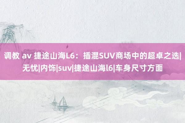 调教 av 捷途山海L6：插混SUV商场中的超卓之选|无忧|内饰|suv|捷途山海l6|车身尺寸方面