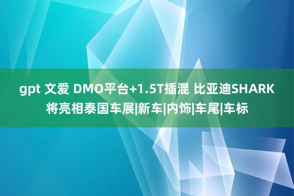 gpt 文爱 DMO平台+1.5T插混 比亚迪SHARK将亮相泰国车展|新车|内饰|车尾|车标
