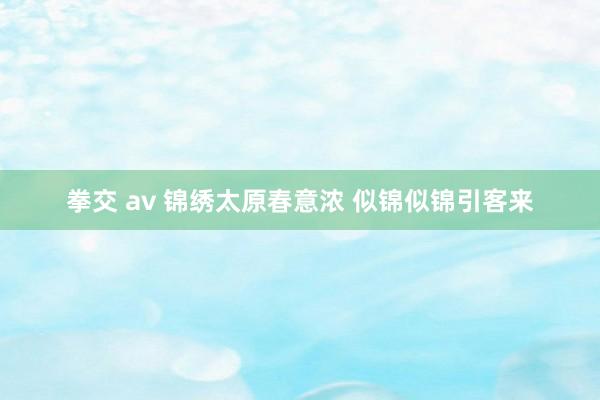 拳交 av 锦绣太原春意浓 似锦似锦引客来