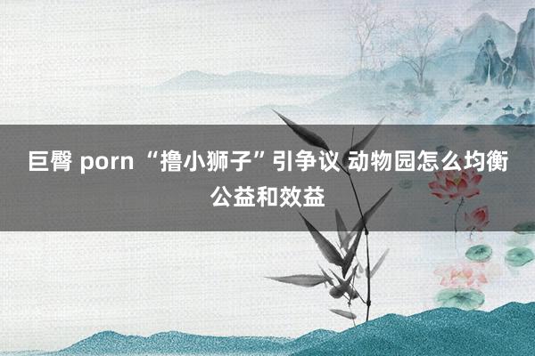 巨臀 porn “撸小狮子”引争议 动物园怎么均衡公益和效益
