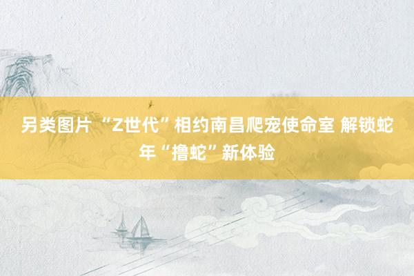 另类图片 “Z世代”相约南昌爬宠使命室 解锁蛇年“撸蛇”新体验