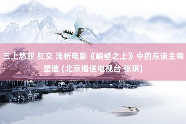 三上悠亚 肛交 浅析电影《峭壁之上》中的东谈主物塑造 (北京播送电视台 张琪)