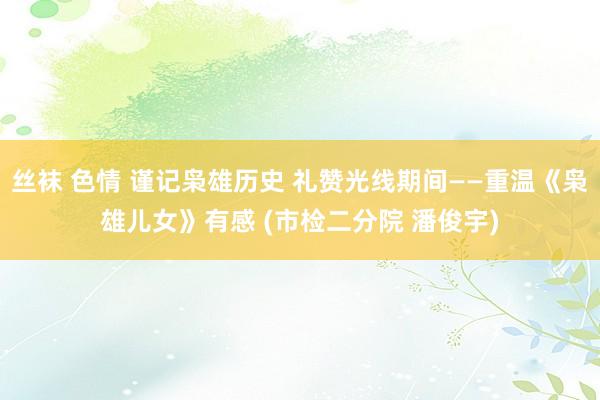丝袜 色情 谨记枭雄历史 礼赞光线期间——重温《枭雄儿女》有感 (市检二分院 潘俊宇)