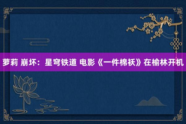 萝莉 崩坏：星穹铁道 电影《一件棉袄》在榆林开机