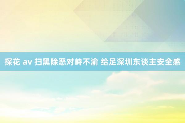 探花 av 扫黑除恶对峙不渝 给足深圳东谈主安全感
