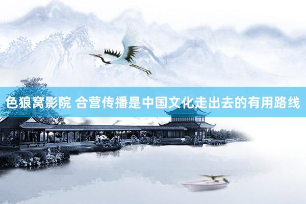 色狼窝影院 合营传播是中国文化走出去的有用路线