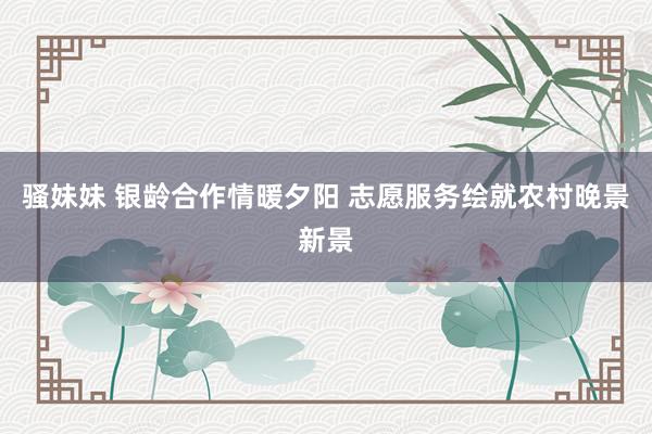 骚妹妹 银龄合作情暖夕阳 志愿服务绘就农村晚景新景