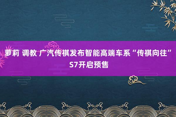 萝莉 调教 广汽传祺发布智能高端车系“传祺向往” S7开启预售