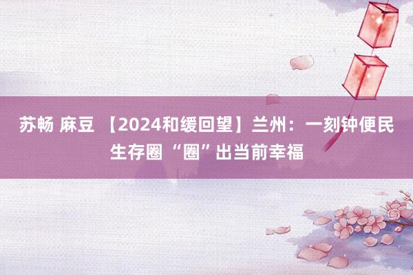 苏畅 麻豆 【2024和缓回望】兰州：一刻钟便民生存圈 “圈”出当前幸福