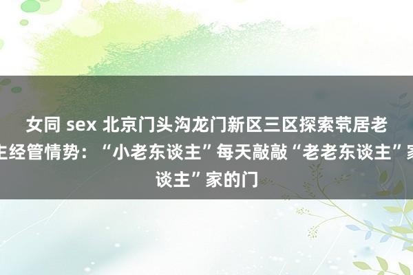 女同 sex 北京门头沟龙门新区三区探索茕居老东谈主经管情势：“小老东谈主”每天敲敲“老老东谈主”家的门