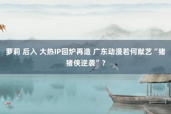 萝莉 后入 大热IP回炉再造 广东动漫若何献艺“猪猪侠逆袭”？