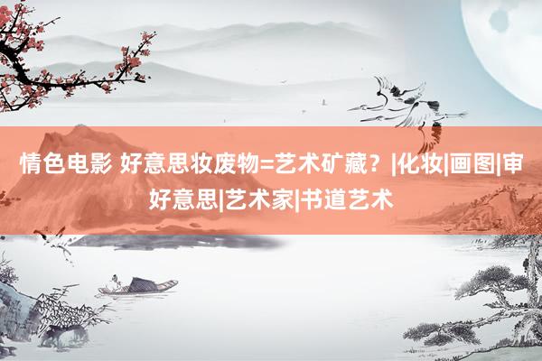 情色电影 好意思妆废物=艺术矿藏？|化妆|画图|审好意思|艺术家|书道艺术