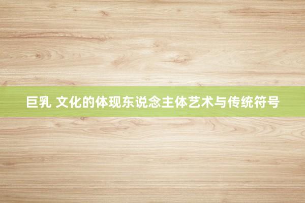 巨乳 文化的体现东说念主体艺术与传统符号