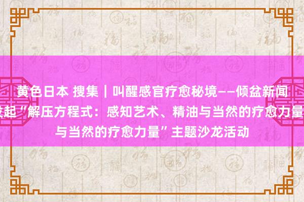 黄色日本 搜集｜叫醒感官疗愈秘境——倾盆新闻与多特瑞联袂发起“解压方程式：感知艺术、精油与当然的疗愈力量”主题沙龙活动