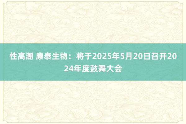 性高潮 康泰生物：将于2025年5月20日召开2024年度鼓舞大会