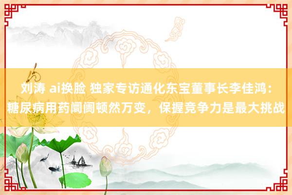 刘涛 ai换脸 独家专访通化东宝董事长李佳鸿：糖尿病用药阛阓顿然万变，保握竞争力是最大挑战