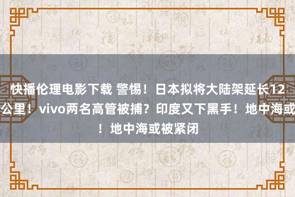 快播伦理电影下载 警惕！日本拟将大陆架延长12万日常公里！vivo两名高管被捕？印度又下黑手！地中海或被紧闭