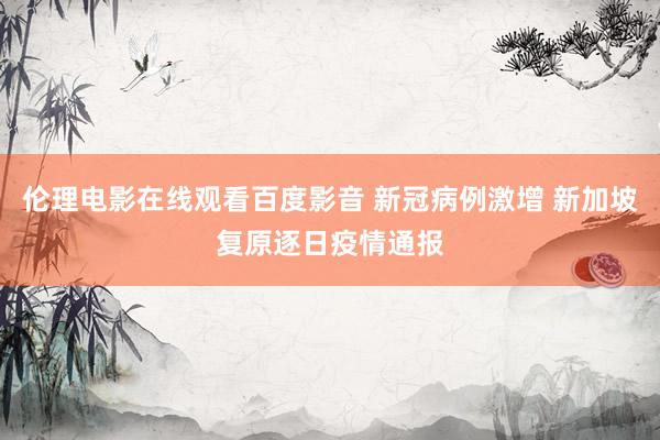 伦理电影在线观看百度影音 新冠病例激增 新加坡复原逐日疫情通报
