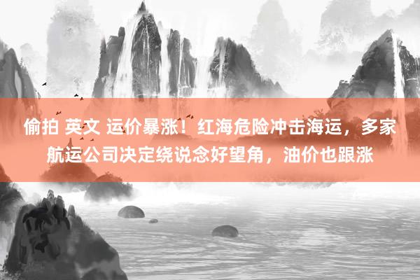 偷拍 英文 运价暴涨！红海危险冲击海运，多家航运公司决定绕说念好望角，油价也跟涨