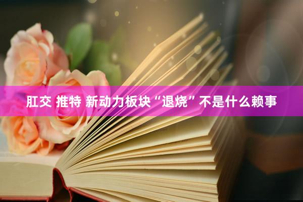 肛交 推特 新动力板块“退烧”不是什么赖事
