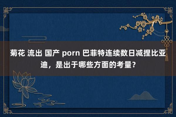 菊花 流出 国产 porn 巴菲特连续数日减捏比亚迪，是出于哪些方面的考量？