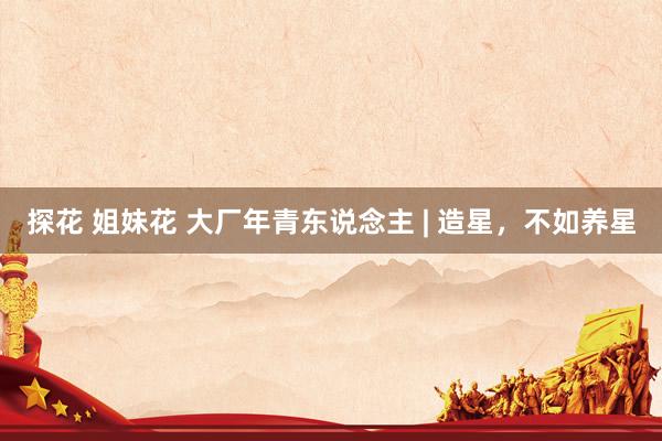 探花 姐妹花 大厂年青东说念主 | 造星，不如养星