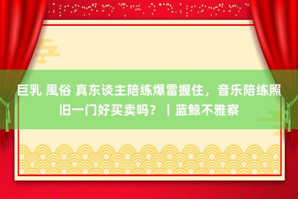 巨乳 風俗 真东谈主陪练爆雷握住，音乐陪练照旧一门好买卖吗？丨蓝鲸不雅察