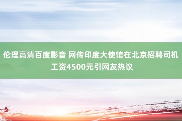 伦理高清百度影音 网传印度大使馆在北京招聘司机 工资4500元引网友热议