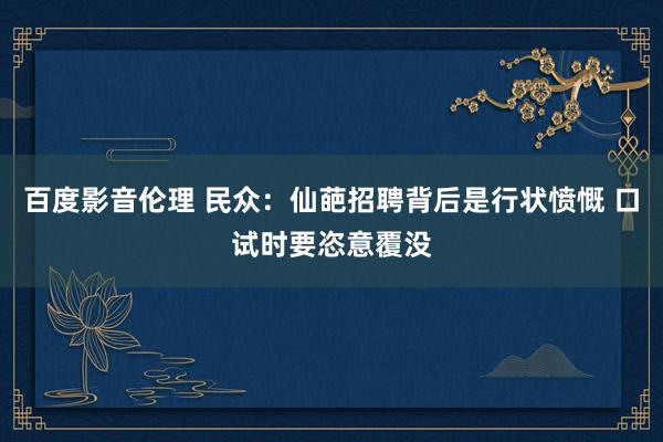 百度影音伦理 民众：仙葩招聘背后是行状愤慨 口试时要恣意覆没