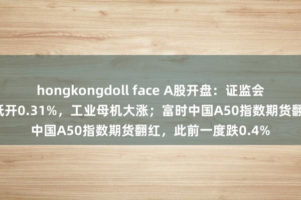 hongkongdoll face A股开盘：证监会重磅讯息，创业板指低开0.31%，工业母机大涨；富时中国A50指数期货翻红，此前一度跌0.4%