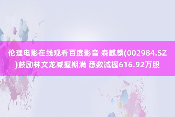 伦理电影在线观看百度影音 森麒麟(002984.SZ)鼓励林文龙减握期满 悉数减握616.92万股