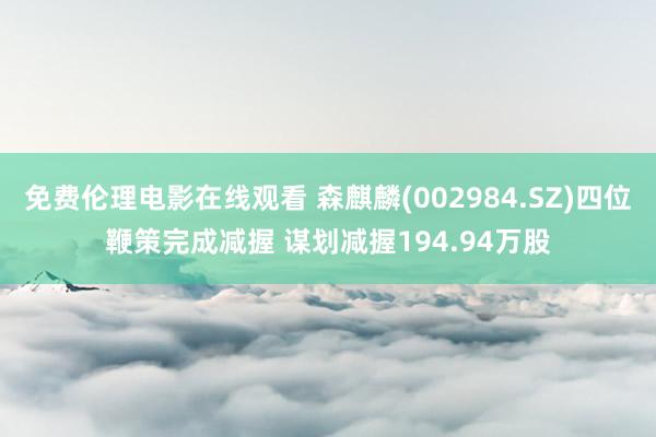 免费伦理电影在线观看 森麒麟(002984.SZ)四位鞭策完成减握 谋划减握194.94万股