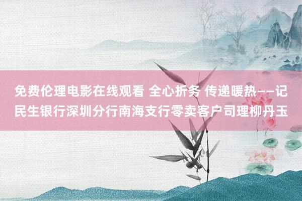 免费伦理电影在线观看 全心折务 传递暖热——记民生银行深圳分行南海支行零卖客户司理柳丹玉