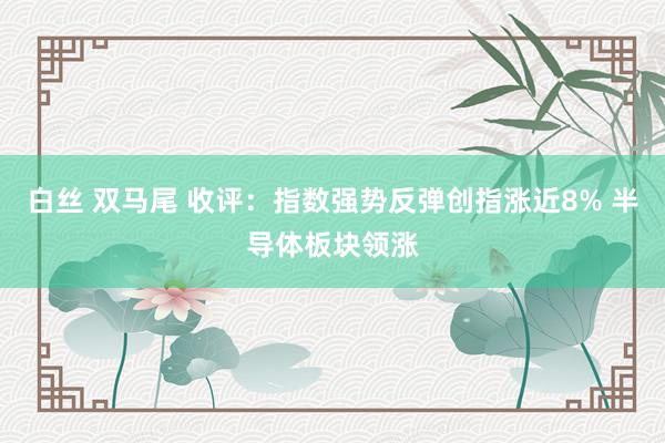白丝 双马尾 收评：指数强势反弹创指涨近8% 半导体板块领涨