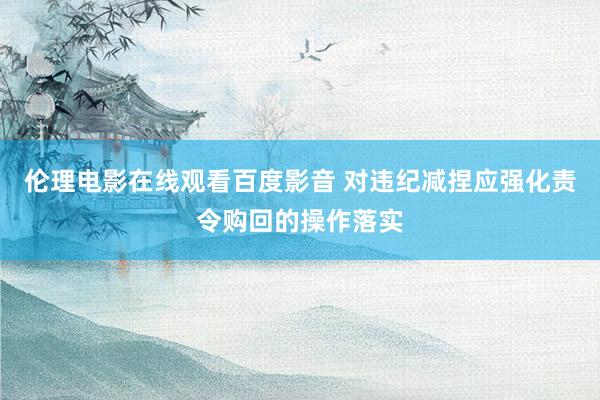 伦理电影在线观看百度影音 对违纪减捏应强化责令购回的操作落实