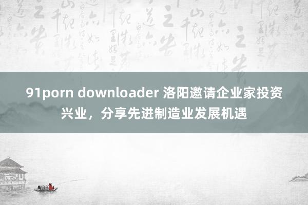 91porn downloader 洛阳邀请企业家投资兴业，分享先进制造业发展机遇