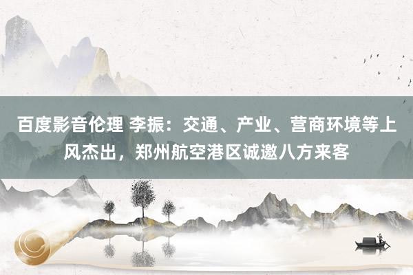 百度影音伦理 李振：交通、产业、营商环境等上风杰出，郑州航空港区诚邀八方来客
