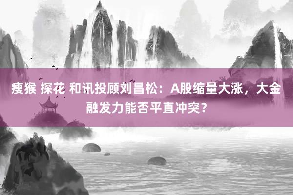 瘦猴 探花 和讯投顾刘昌松：A股缩量大涨，大金融发力能否平直冲突？