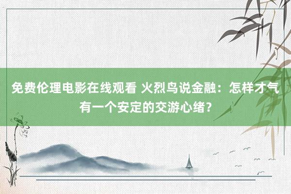免费伦理电影在线观看 火烈鸟说金融：怎样才气有一个安定的交游心绪？