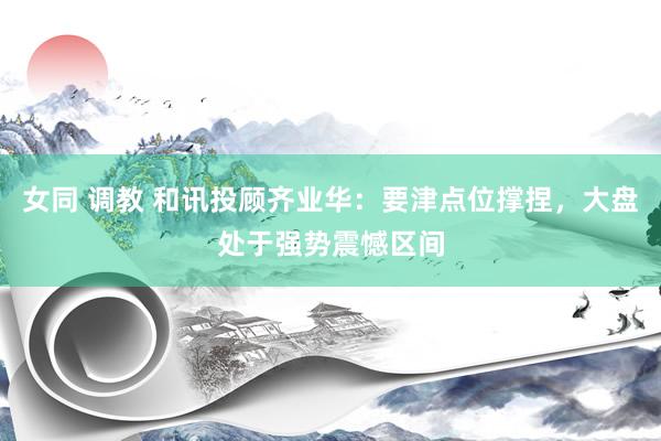 女同 调教 和讯投顾齐业华：要津点位撑捏，大盘处于强势震憾区间