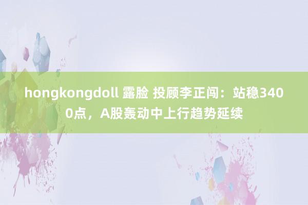 hongkongdoll 露脸 投顾李正闯：站稳3400点，A股轰动中上行趋势延续