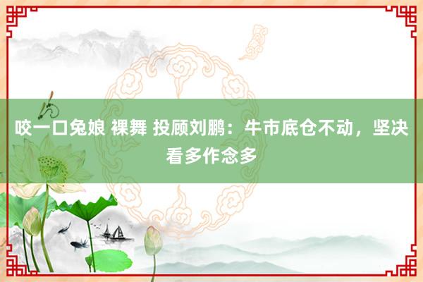 咬一口兔娘 裸舞 投顾刘鹏：牛市底仓不动，坚决看多作念多