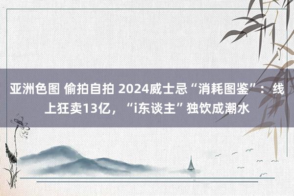 亚洲色图 偷拍自拍 2024威士忌“消耗图鉴”：线上狂卖13亿，“i东谈主”独饮成潮水