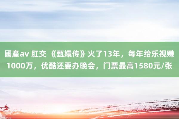 國產av 肛交 《甄嬛传》火了13年，每年给乐视赚1000万，优酷还要办晚会，门票最高1580元/张