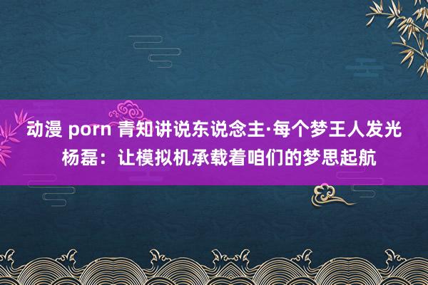 动漫 porn 青知讲说东说念主·每个梦王人发光  杨磊：让模拟机承载着咱们的梦思起航