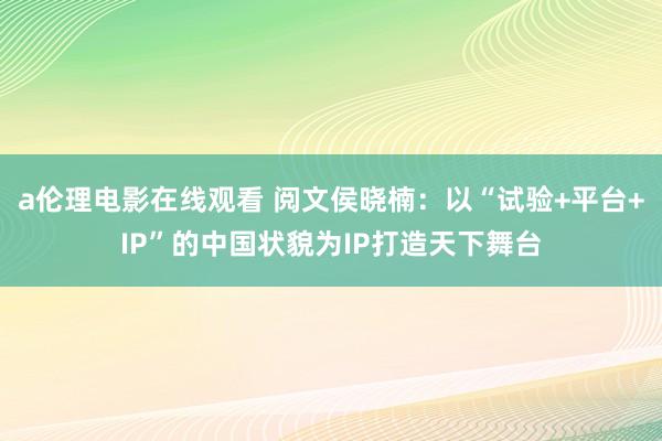 a伦理电影在线观看 阅文侯晓楠：以“试验+平台+IP”的中国状貌为IP打造天下舞台