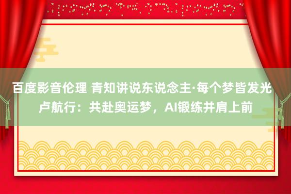 百度影音伦理 青知讲说东说念主·每个梦皆发光  卢航行：共赴奥运梦，AI锻练并肩上前